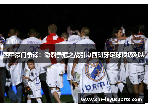 西甲豪门争锋：激烈争冠之战引爆西班牙足球顶级对决
